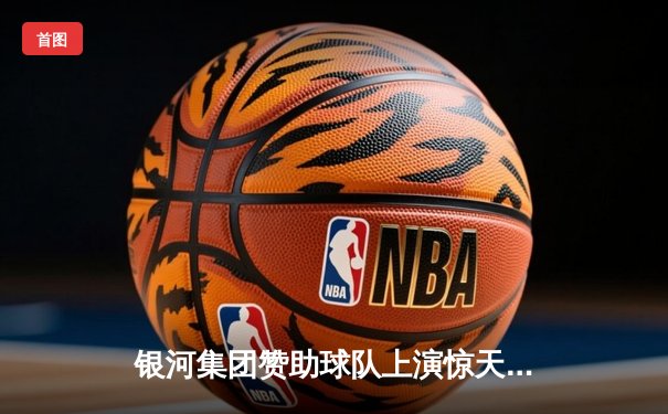 银河集团赞助球队上演惊天逆转，欧冠半决赛加时绝杀晋级