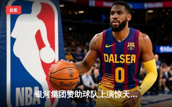 银河集团赞助球队上演惊天逆转！CBA半决赛广东宏远加时险胜辽宁本钢