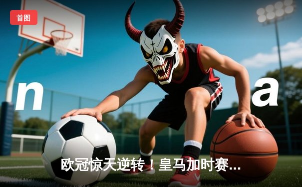 欧冠惊天逆转！皇马加时赛3-2淘汰曼城，本泽马点射定乾坤