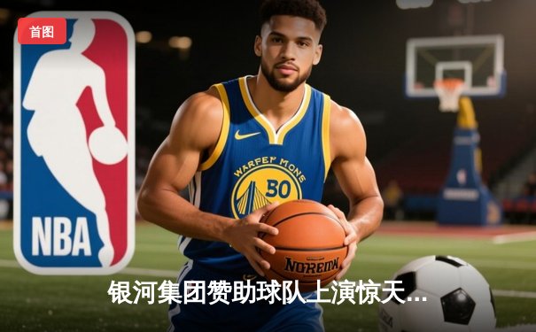 银河集团赞助球队上演惊天逆转，欧冠半决赛加时绝杀晋级